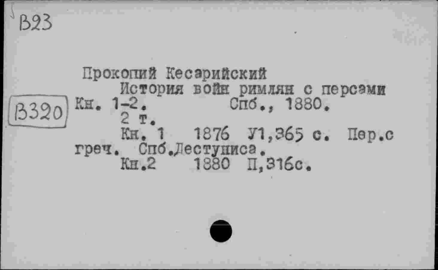 ﻿523
Прокопий Кесарийский _______ История войн римлян с персами ß32o) Кн- Vi. Спб., 1880.
Кн.’і	1376 71,365 с. Пер.с
греч, Спб .Діестунисз.
Кн.2	1880 П,31бс.